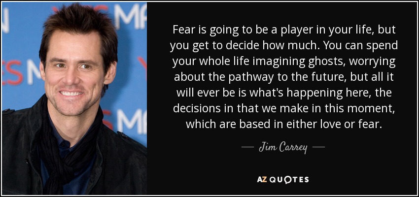 Fear is going to be a player in your life, but you get to decide how much. You can spend your whole life imagining ghosts, worrying about the pathway to the future, but all it will ever be is what's happening here, the decisions in that we make in this moment, which are based in either love or fear. - Jim Carrey