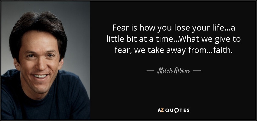 Fear is how you lose your life...a little bit at a time...What we give to fear, we take away from...faith. - Mitch Albom