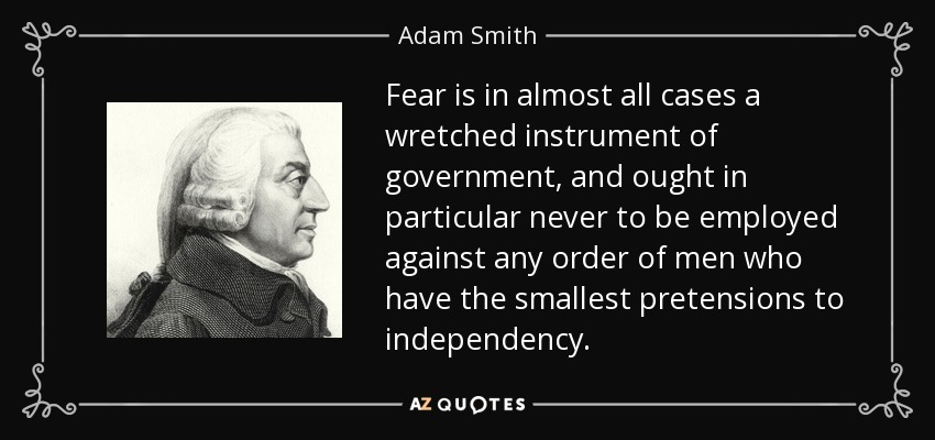 Fear is in almost all cases a wretched instrument of government, and ought in particular never to be employed against any order of men who have the smallest pretensions to independency. - Adam Smith