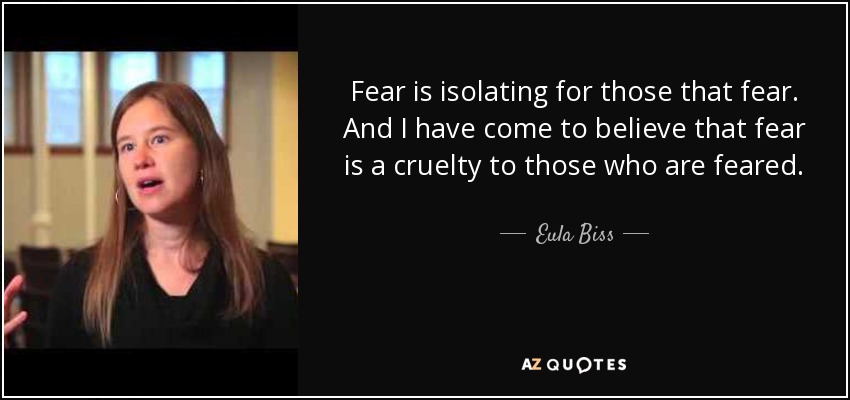 Fear is isolating for those that fear. And I have come to believe that fear is a cruelty to those who are feared. - Eula Biss