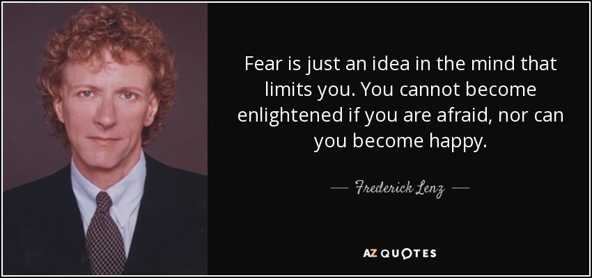 Fear is just an idea in the mind that limits you. You cannot become enlightened if you are afraid, nor can you become happy. - Frederick Lenz