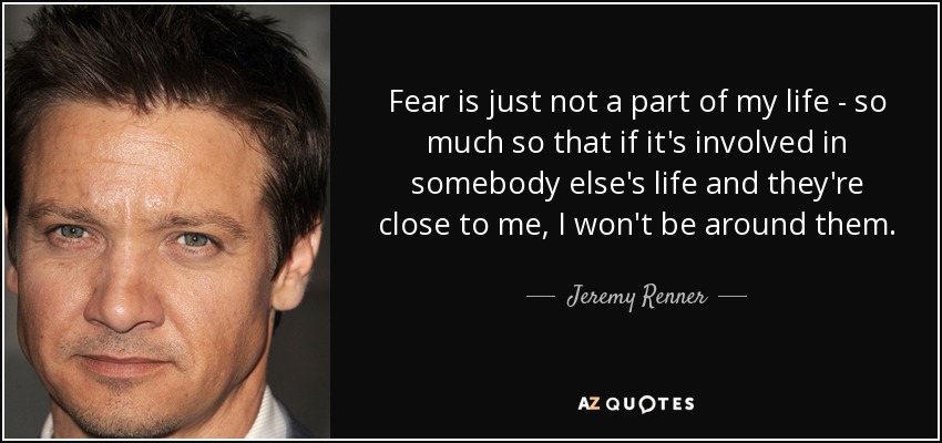 Fear is just not a part of my life - so much so that if it's involved in somebody else's life and they're close to me, I won't be around them. - Jeremy Renner