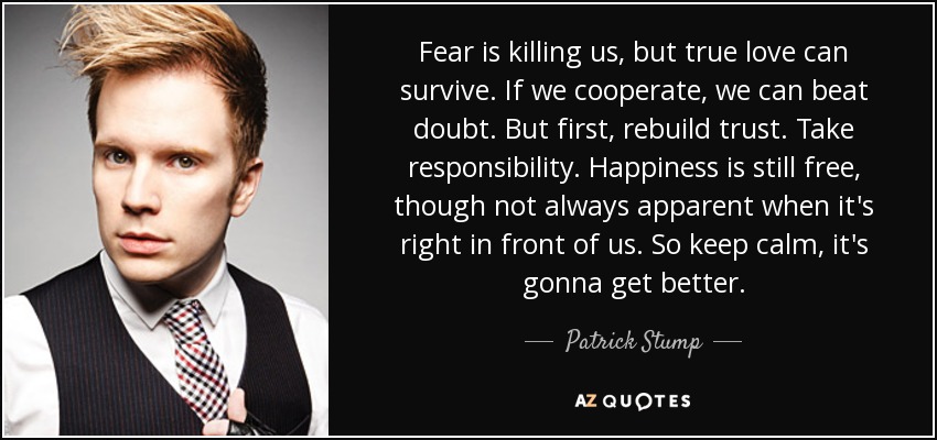 Fear is killing us, but true love can survive. If we cooperate, we can beat doubt. But first, rebuild trust. Take responsibility. Happiness is still free, though not always apparent when it's right in front of us. So keep calm, it's gonna get better. - Patrick Stump