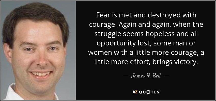 Fear is met and destroyed with courage. Again and again, when the struggle seems hopeless and all opportunity lost, some man or women with a little more courage, a little more effort, brings victory. - James F. Bell, III