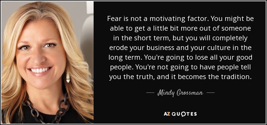 Fear is not a motivating factor. You might be able to get a little bit more out of someone in the short term, but you will completely erode your business and your culture in the long term. You're going to lose all your good people. You're not going to have people tell you the truth, and it becomes the tradition. - Mindy Grossman