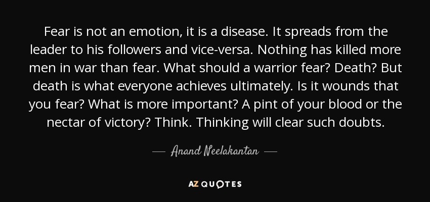 Fear is not an emotion, it is a disease. It spreads from the leader to his followers and vice-versa. Nothing has killed more men in war than fear. What should a warrior fear? Death? But death is what everyone achieves ultimately. Is it wounds that you fear? What is more important? A pint of your blood or the nectar of victory? Think. Thinking will clear such doubts. - Anand Neelakantan