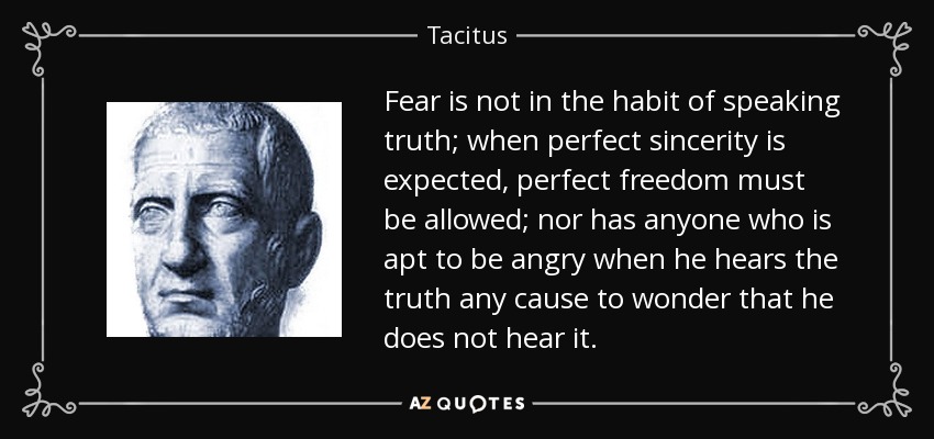 Fear is not in the habit of speaking truth; when perfect sincerity is expected, perfect freedom must be allowed; nor has anyone who is apt to be angry when he hears the truth any cause to wonder that he does not hear it. - Tacitus