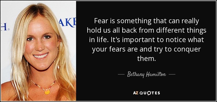 Fear is something that can really hold us all back from different things in life. It's important to notice what your fears are and try to conquer them. - Bethany Hamilton