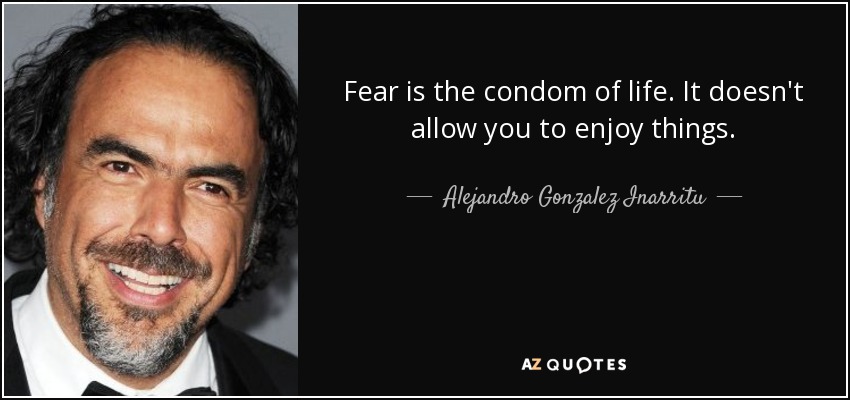 Fear is the condom of life. It doesn't allow you to enjoy things. - Alejandro Gonzalez Inarritu