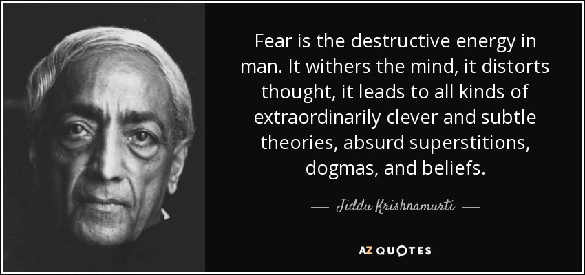 Fear is the destructive energy in man. It withers the mind, it distorts thought, it leads to all kinds of extraordinarily clever and subtle theories, absurd superstitions, dogmas, and beliefs. - Jiddu Krishnamurti