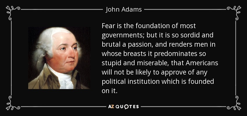 Fear is the foundation of most governments; but it is so sordid and brutal a passion, and renders men in whose breasts it predominates so stupid and miserable, that Americans will not be likely to approve of any political institution which is founded on it. - John Adams