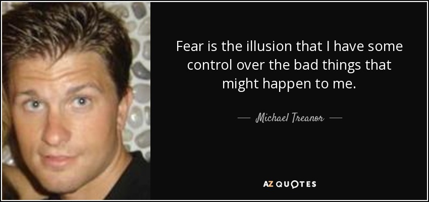 Fear is the illusion that I have some control over the bad things that might happen to me. - Michael Treanor