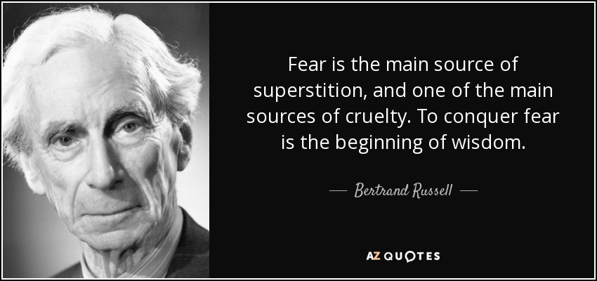 Fear is the main source of superstition, and one of the main sources of cruelty. To conquer fear is the beginning of wisdom. - Bertrand Russell