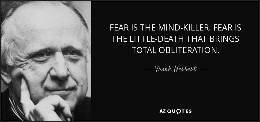 FEAR IS THE MIND-KILLER. FEAR IS THE LITTLE-DEATH THAT BRINGS TOTAL OBLITERATION. - Frank Herbert