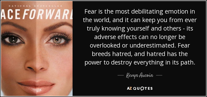 Fear is the most debilitating emotion in the world, and it can keep you from ever truly knowing yourself and others - its adverse effects can no longer be overlooked or underestimated. Fear breeds hatred, and hatred has the power to destroy everything in its path. - Kevyn Aucoin