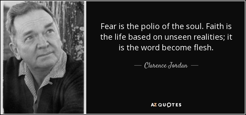 Fear is the polio of the soul. Faith is the life based on unseen realities; it is the word become flesh. - Clarence Jordan