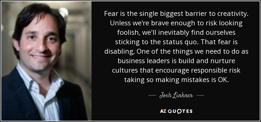 Fear is the single biggest barrier to creativity. Unless we're brave enough to risk looking foolish, we'll inevitably find ourselves sticking to the status quo. That fear is disabling, One of the things we need to do as business leaders is build and nurture cultures that encourage responsible risk taking so making mistakes is OK. - Josh Linkner