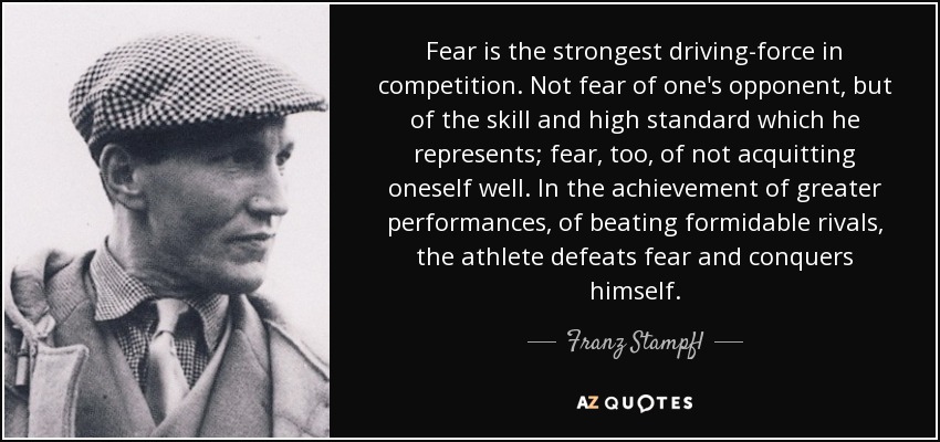 Fear is the strongest driving-force in competition. Not fear of one's opponent, but of the skill and high standard which he represents; fear, too, of not acquitting oneself well. In the achievement of greater performances, of beating formidable rivals, the athlete defeats fear and conquers himself. - Franz Stampfl