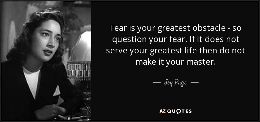 Fear is your greatest obstacle - so question your fear. If it does not serve your greatest life then do not make it your master. - Joy Page