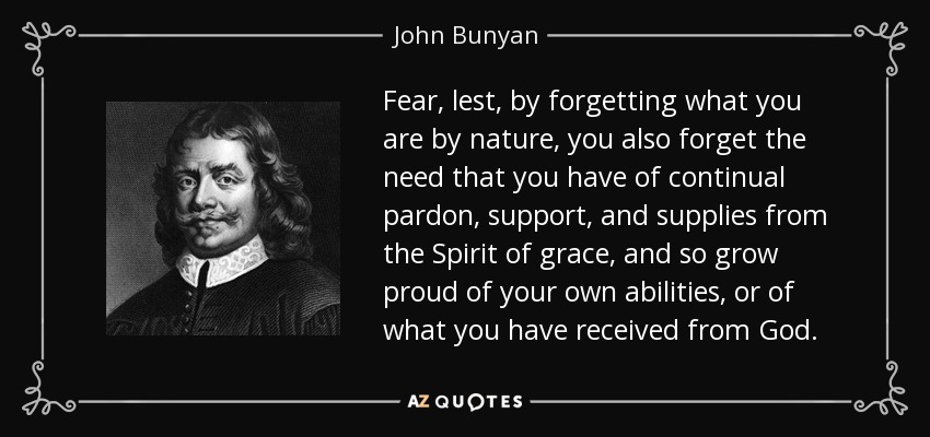 Fear, lest, by forgetting what you are by nature, you also forget the need that you have of continual pardon, support, and supplies from the Spirit of grace, and so grow proud of your own abilities, or of what you have received from God. - John Bunyan