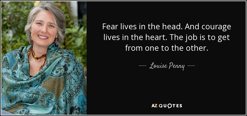 Fear lives in the head. And courage lives in the heart. The job is to get from one to the other. - Louise Penny