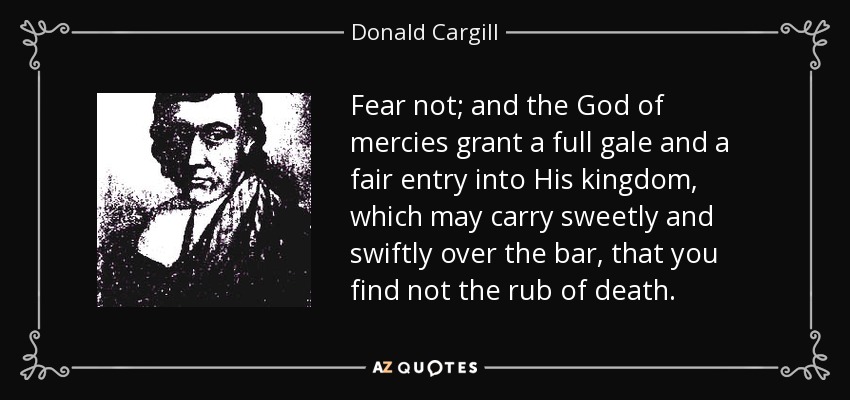 Fear not; and the God of mercies grant a full gale and a fair entry into His kingdom, which may carry sweetly and swiftly over the bar, that you find not the rub of death. - Donald Cargill