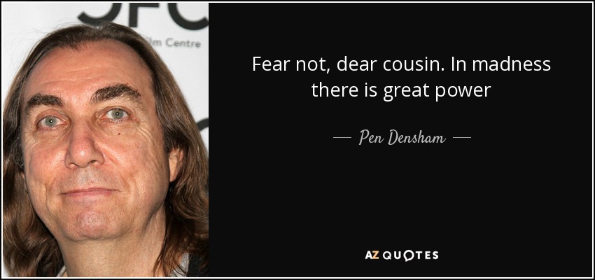 Fear not, dear cousin. In madness there is great power - Pen Densham