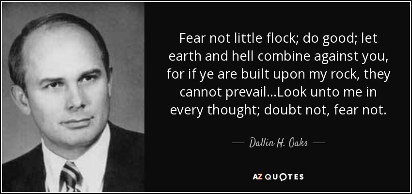 Fear not little flock; do good; let earth and hell combine against you, for if ye are built upon my rock, they cannot prevail. . .Look unto me in every thought; doubt not, fear not. - Dallin H. Oaks