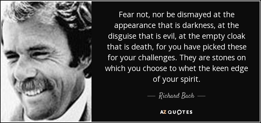 Fear not, nor be dismayed at the appearance that is darkness, at the disguise that is evil, at the empty cloak that is death, for you have picked these for your challenges. They are stones on which you choose to whet the keen edge of your spirit. - Richard Bach