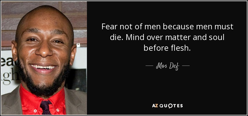 Fear not of men because men must die. Mind over matter and soul before flesh. - Mos Def