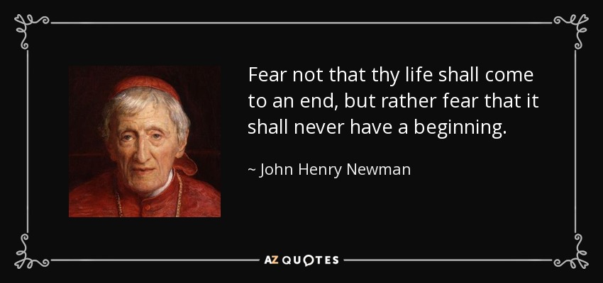 Fear not that thy life shall come to an end, but rather fear that it shall never have a beginning. - John Henry Newman