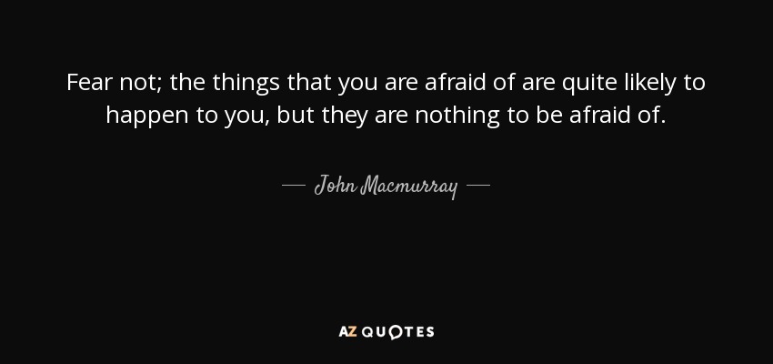 Fear not; the things that you are afraid of are quite likely to happen to you, but they are nothing to be afraid of. - John Macmurray