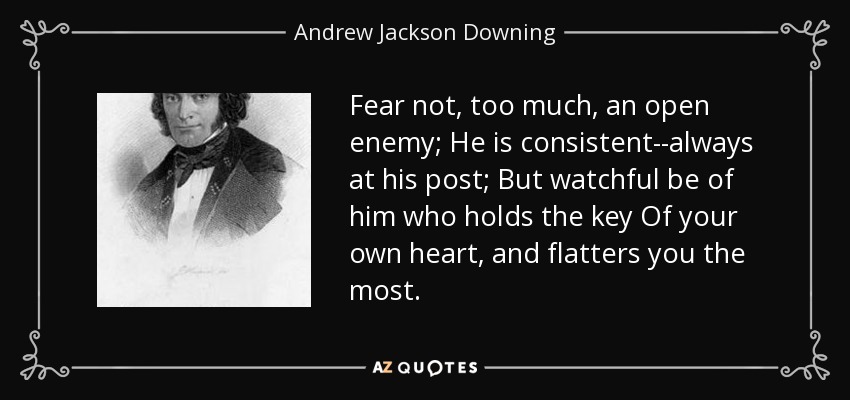 Fear not, too much, an open enemy; He is consistent--always at his post; But watchful be of him who holds the key Of your own heart, and flatters you the most. - Andrew Jackson Downing
