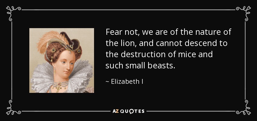 Fear not, we are of the nature of the lion, and cannot descend to the destruction of mice and such small beasts. - Elizabeth I