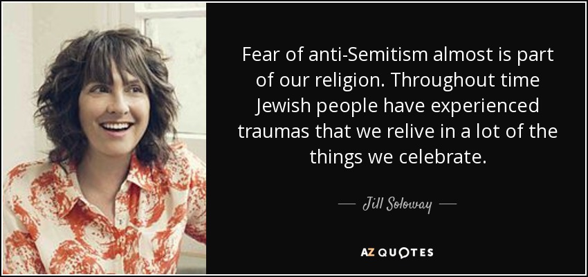 Fear of anti-Semitism almost is part of our religion. Throughout time Jewish people have experienced traumas that we relive in a lot of the things we celebrate. - Jill Soloway