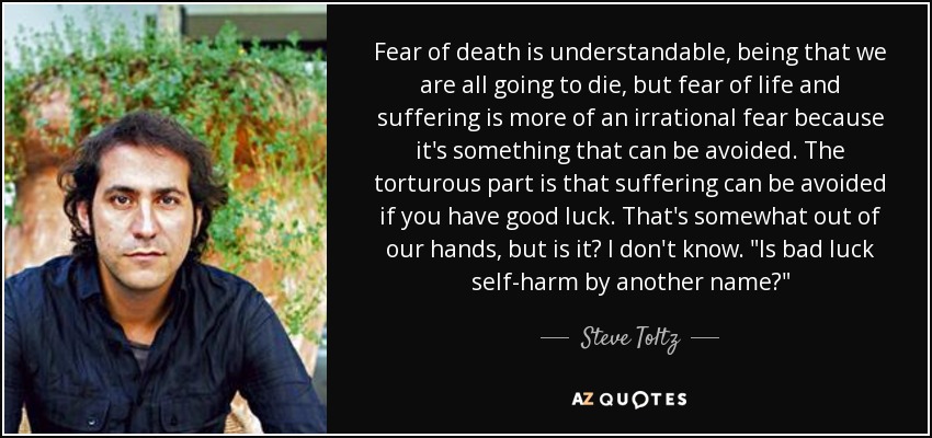 Fear of death is understandable, being that we are all going to die, but fear of life and suffering is more of an irrational fear because it's something that can be avoided. The torturous part is that suffering can be avoided if you have good luck. That's somewhat out of our hands, but is it? I don't know. 