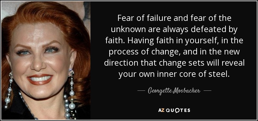 Fear of failure and fear of the unknown are always defeated by faith. Having faith in yourself, in the process of change, and in the new direction that change sets will reveal your own inner core of steel. - Georgette Mosbacher