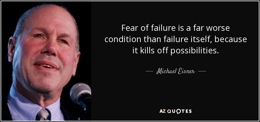 Fear of failure is a far worse condition than failure itself, because it kills off possibilities. - Michael Eisner