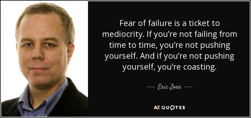 Fear of failure is a ticket to mediocrity. If you’re not failing from time to time, you’re not pushing yourself. And if you’re not pushing yourself, you’re coasting. - Eric Zorn