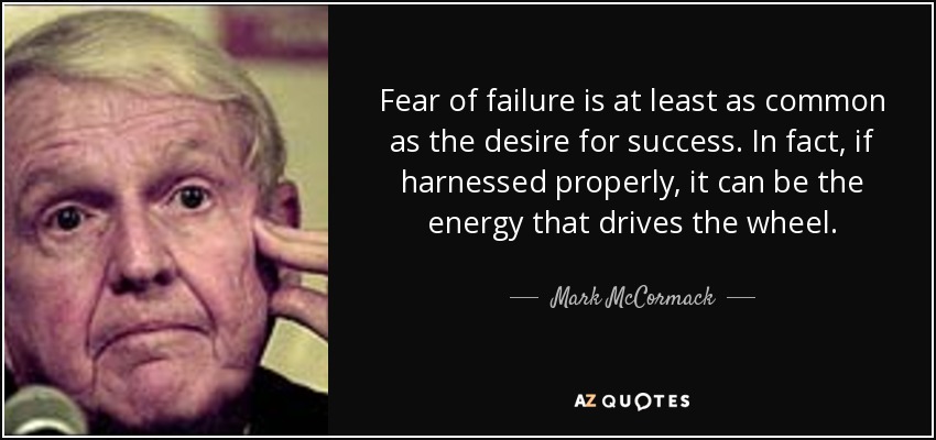 Fear of failure is at least as common as the desire for success. In fact, if harnessed properly, it can be the energy that drives the wheel. - Mark McCormack