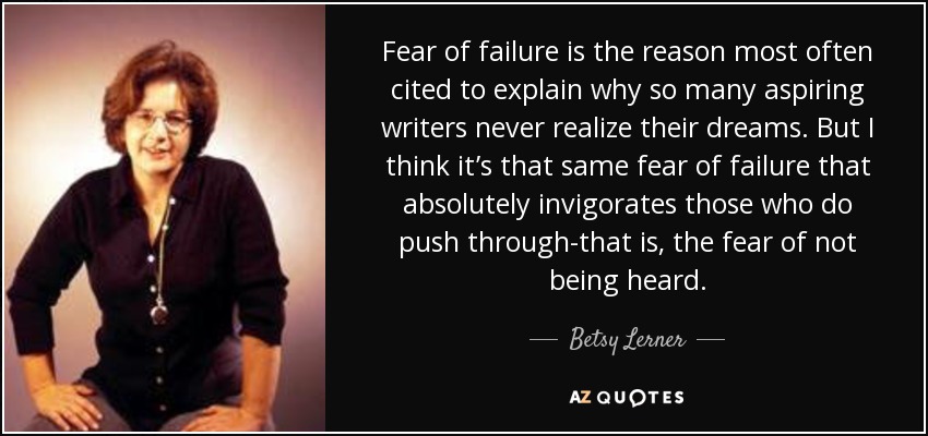 Fear of failure is the reason most often cited to explain why so many aspiring writers never realize their dreams. But I think it’s that same fear of failure that absolutely invigorates those who do push through-that is, the fear of not being heard. - Betsy Lerner