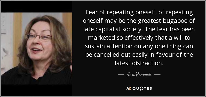 Fear of repeating oneself, of repeating oneself may be the greatest bugaboo of late capitalist society. The fear has been marketed so effectively that a will to sustain attention on any one thing can be cancelled out easily in favour of the latest distraction. - Jan Peacock