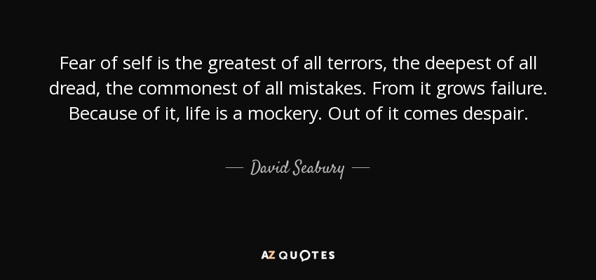 Fear of self is the greatest of all terrors, the deepest of all dread, the commonest of all mistakes. From it grows failure. Because of it, life is a mockery. Out of it comes despair. - David Seabury
