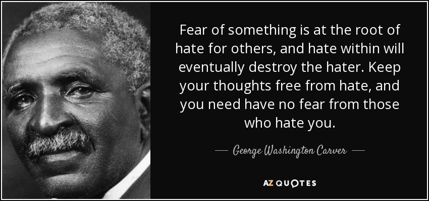 Fear of something is at the root of hate for others, and hate within will eventually destroy the hater. Keep your thoughts free from hate, and you need have no fear from those who hate you. - George Washington Carver