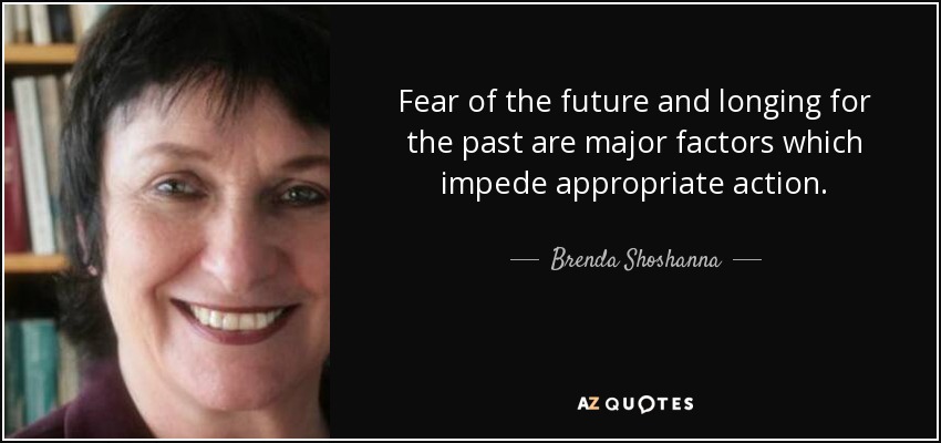 Fear of the future and longing for the past are major factors which impede appropriate action. - Brenda Shoshanna