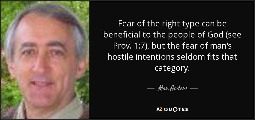 Fear of the right type can be beneficial to the people of God (see Prov. 1:7), but the fear of man's hostile intentions seldom fits that category. - Max Anders