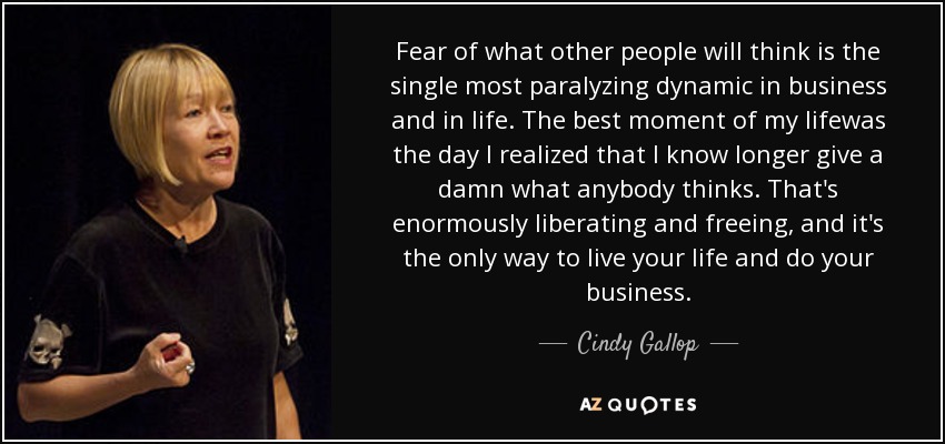 Fear of what other people will think is the single most paralyzing dynamic in business and in life. The best moment of my lifewas the day I realized that I know longer give a damn what anybody thinks. That's enormously liberating and freeing, and it's the only way to live your life and do your business. - Cindy Gallop