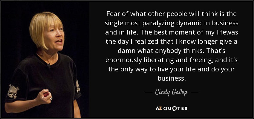 Fear of what other people will think is the single most paralyzing dynamic in business and in life. The best moment of my lifewas the day I realized that I know longer give a damn what anybody thinks. That's enormously liberating and freeing, and it's the only way to live your life and do your business. - Cindy Gallop