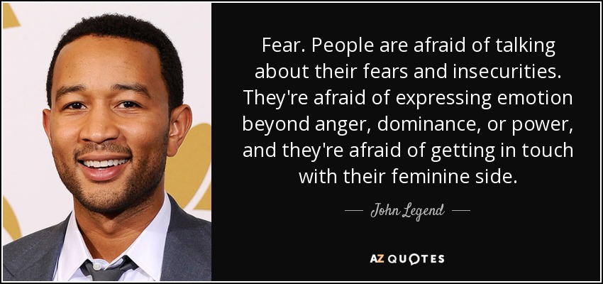 Fear. People are afraid of talking about their fears and insecurities. They're afraid of expressing emotion beyond anger, dominance, or power, and they're afraid of getting in touch with their feminine side. - John Legend