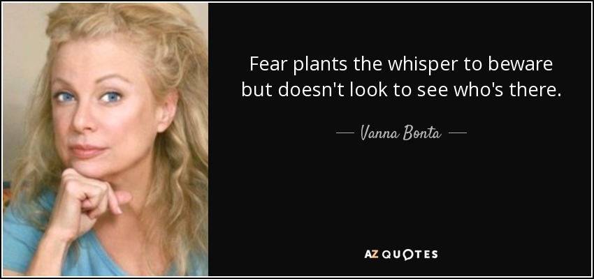 Fear plants the whisper to beware but doesn't look to see who's there. - Vanna Bonta